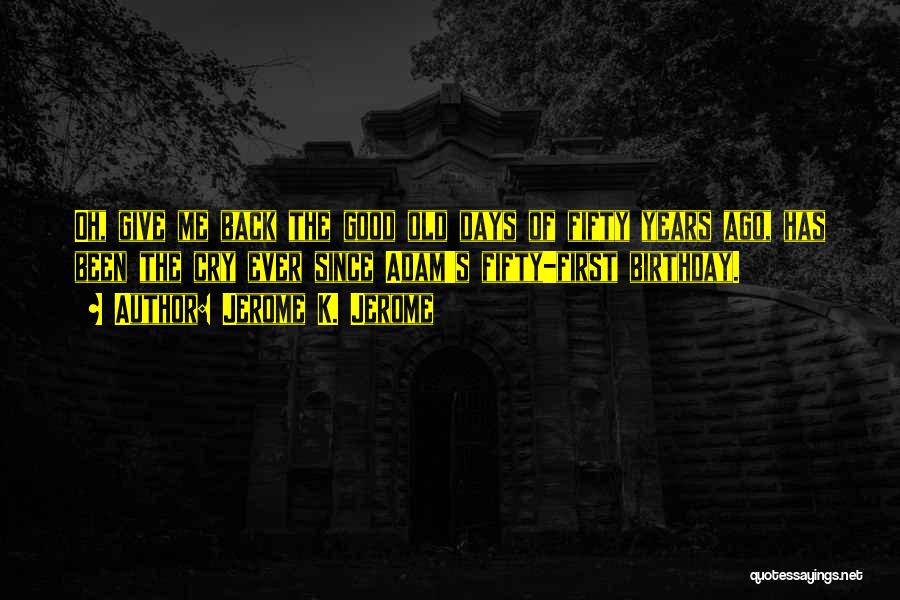 Jerome K. Jerome Quotes: Oh, Give Me Back The Good Old Days Of Fifty Years Ago, Has Been The Cry Ever Since Adam's Fifty-first