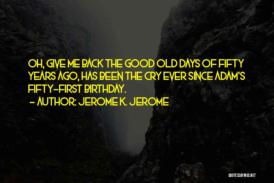 Jerome K. Jerome Quotes: Oh, Give Me Back The Good Old Days Of Fifty Years Ago, Has Been The Cry Ever Since Adam's Fifty-first