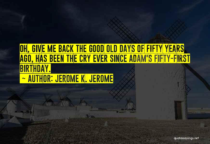 Jerome K. Jerome Quotes: Oh, Give Me Back The Good Old Days Of Fifty Years Ago, Has Been The Cry Ever Since Adam's Fifty-first