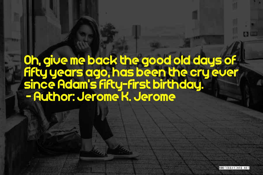 Jerome K. Jerome Quotes: Oh, Give Me Back The Good Old Days Of Fifty Years Ago, Has Been The Cry Ever Since Adam's Fifty-first