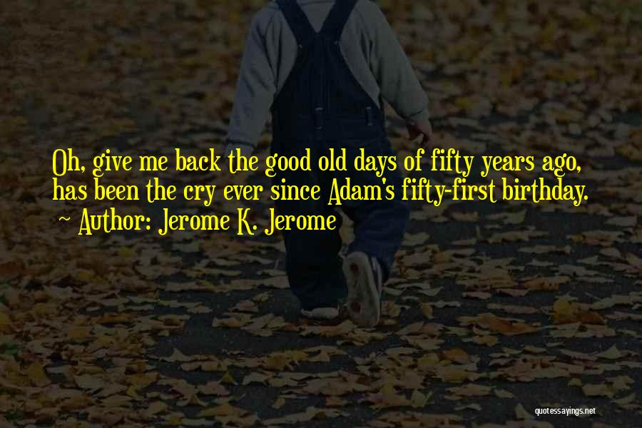 Jerome K. Jerome Quotes: Oh, Give Me Back The Good Old Days Of Fifty Years Ago, Has Been The Cry Ever Since Adam's Fifty-first