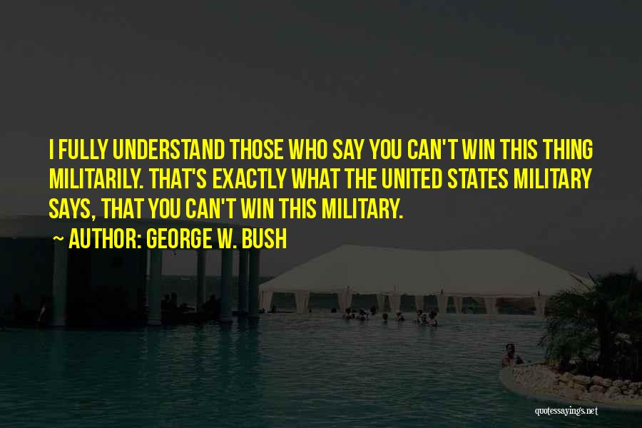 George W. Bush Quotes: I Fully Understand Those Who Say You Can't Win This Thing Militarily. That's Exactly What The United States Military Says,
