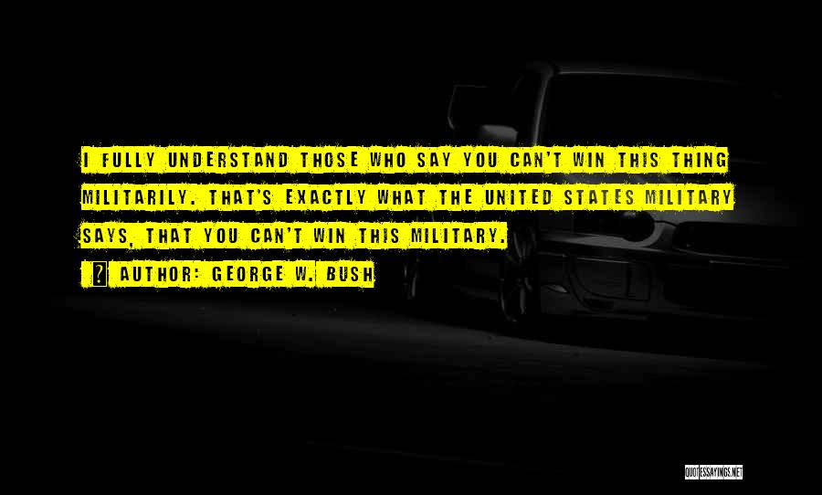 George W. Bush Quotes: I Fully Understand Those Who Say You Can't Win This Thing Militarily. That's Exactly What The United States Military Says,