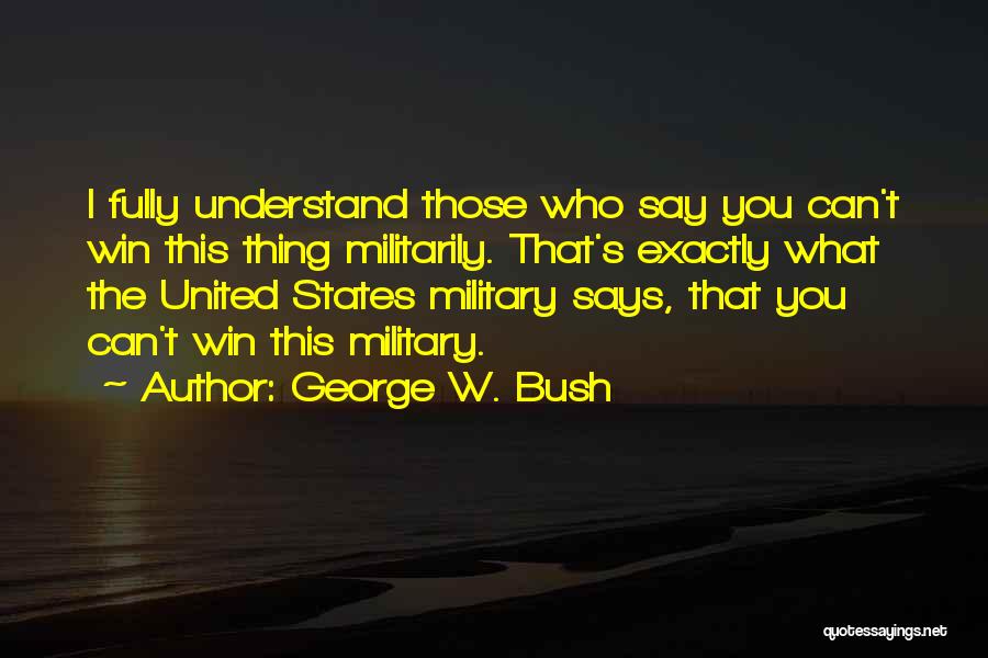 George W. Bush Quotes: I Fully Understand Those Who Say You Can't Win This Thing Militarily. That's Exactly What The United States Military Says,
