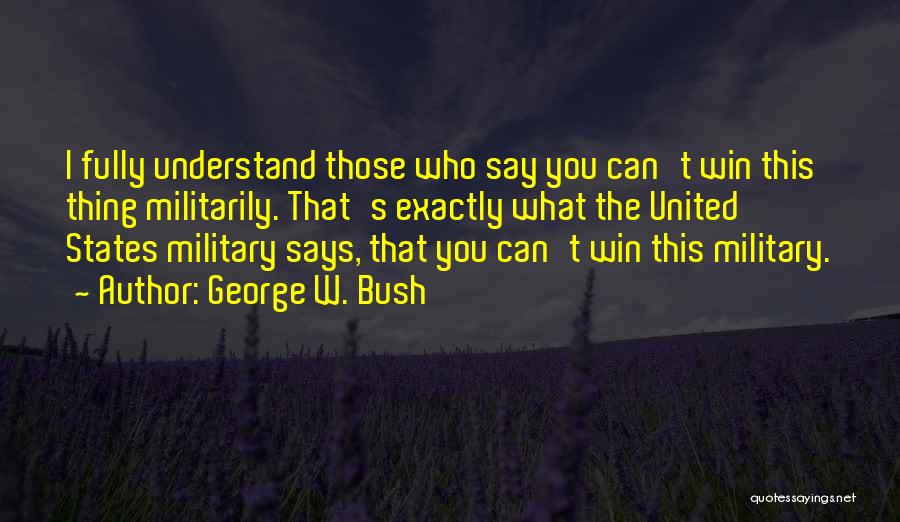 George W. Bush Quotes: I Fully Understand Those Who Say You Can't Win This Thing Militarily. That's Exactly What The United States Military Says,