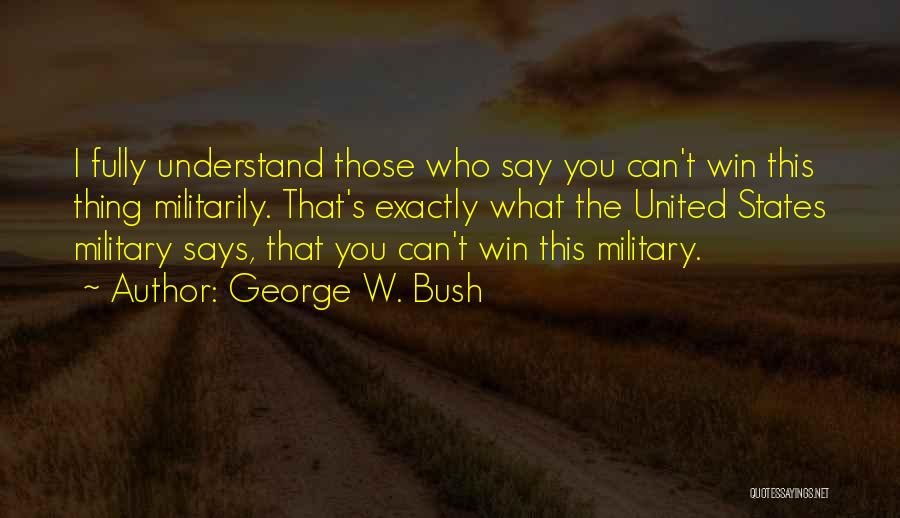 George W. Bush Quotes: I Fully Understand Those Who Say You Can't Win This Thing Militarily. That's Exactly What The United States Military Says,