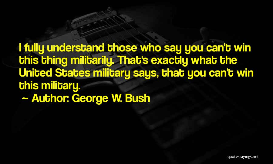 George W. Bush Quotes: I Fully Understand Those Who Say You Can't Win This Thing Militarily. That's Exactly What The United States Military Says,