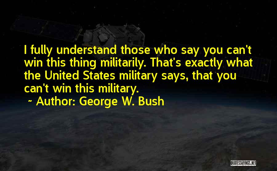 George W. Bush Quotes: I Fully Understand Those Who Say You Can't Win This Thing Militarily. That's Exactly What The United States Military Says,