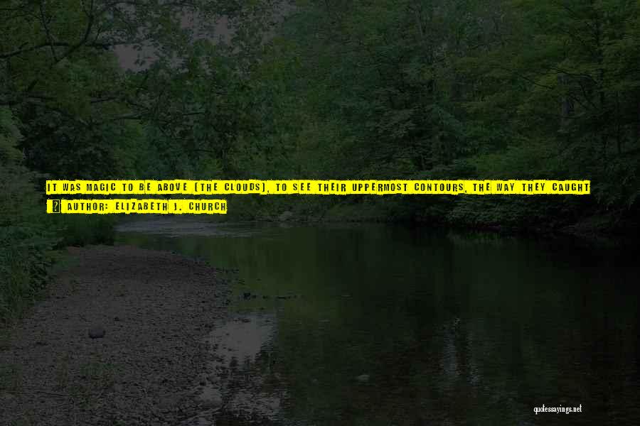 Elizabeth J. Church Quotes: It Was Magic To Be Above [the Clouds], To See Their Uppermost Contours, The Way They Caught The Light And