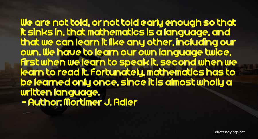 Mortimer J. Adler Quotes: We Are Not Told, Or Not Told Early Enough So That It Sinks In, That Mathematics Is A Language, And