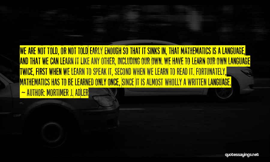 Mortimer J. Adler Quotes: We Are Not Told, Or Not Told Early Enough So That It Sinks In, That Mathematics Is A Language, And