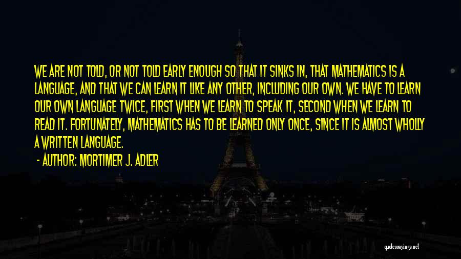 Mortimer J. Adler Quotes: We Are Not Told, Or Not Told Early Enough So That It Sinks In, That Mathematics Is A Language, And