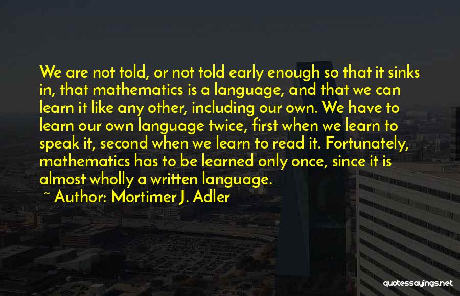 Mortimer J. Adler Quotes: We Are Not Told, Or Not Told Early Enough So That It Sinks In, That Mathematics Is A Language, And