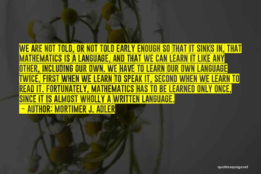 Mortimer J. Adler Quotes: We Are Not Told, Or Not Told Early Enough So That It Sinks In, That Mathematics Is A Language, And