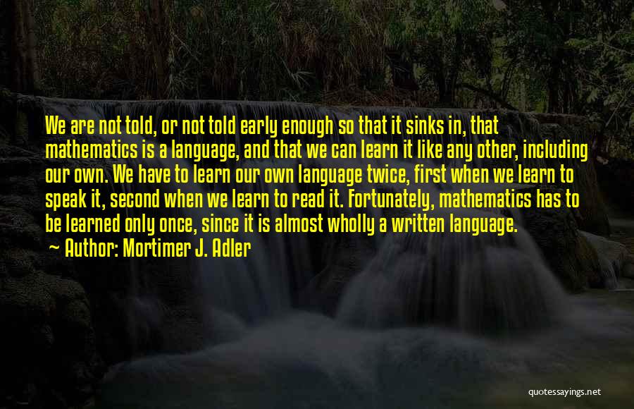 Mortimer J. Adler Quotes: We Are Not Told, Or Not Told Early Enough So That It Sinks In, That Mathematics Is A Language, And