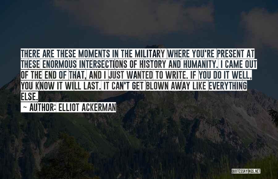 Elliot Ackerman Quotes: There Are These Moments In The Military Where You're Present At These Enormous Intersections Of History And Humanity. I Came