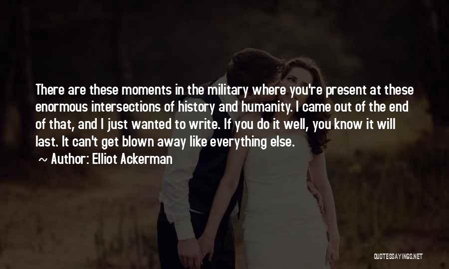 Elliot Ackerman Quotes: There Are These Moments In The Military Where You're Present At These Enormous Intersections Of History And Humanity. I Came