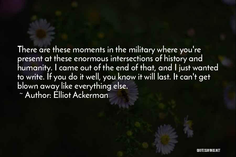 Elliot Ackerman Quotes: There Are These Moments In The Military Where You're Present At These Enormous Intersections Of History And Humanity. I Came