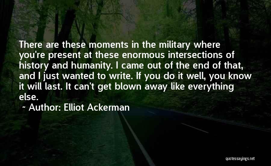 Elliot Ackerman Quotes: There Are These Moments In The Military Where You're Present At These Enormous Intersections Of History And Humanity. I Came