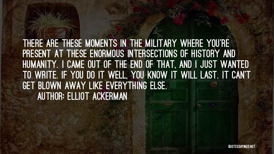 Elliot Ackerman Quotes: There Are These Moments In The Military Where You're Present At These Enormous Intersections Of History And Humanity. I Came