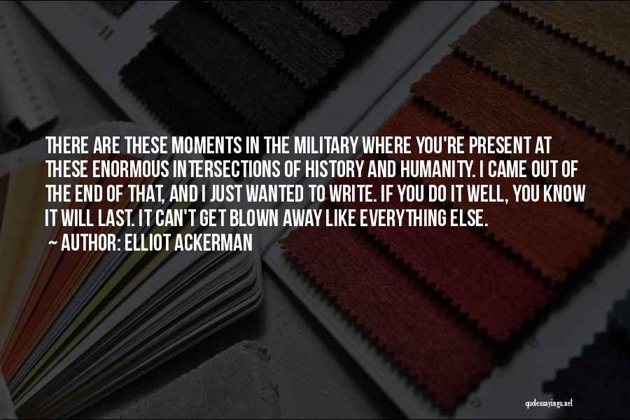 Elliot Ackerman Quotes: There Are These Moments In The Military Where You're Present At These Enormous Intersections Of History And Humanity. I Came