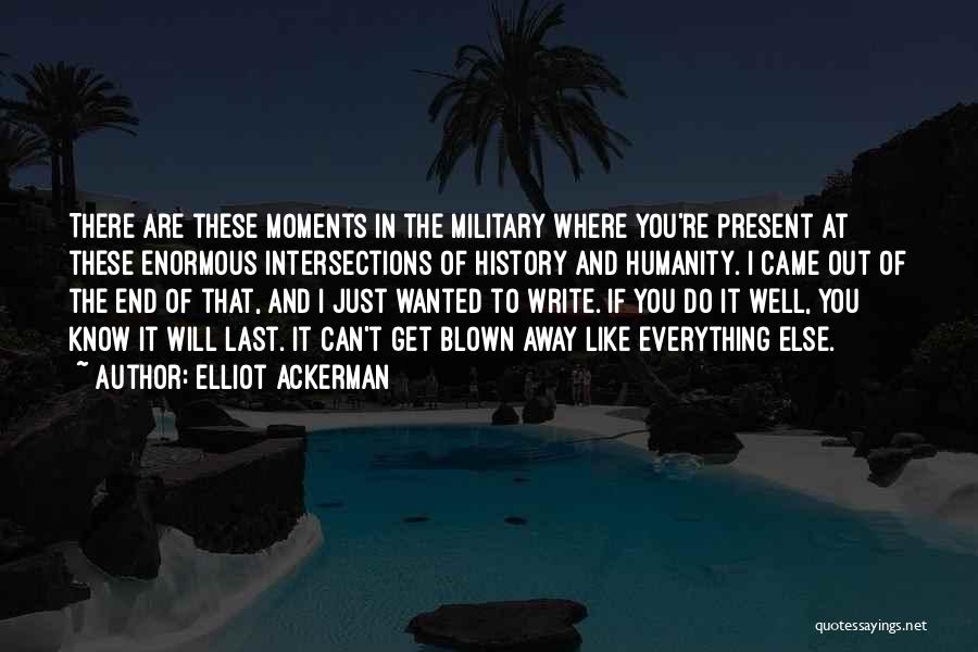 Elliot Ackerman Quotes: There Are These Moments In The Military Where You're Present At These Enormous Intersections Of History And Humanity. I Came