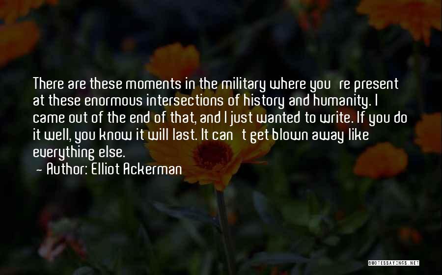 Elliot Ackerman Quotes: There Are These Moments In The Military Where You're Present At These Enormous Intersections Of History And Humanity. I Came