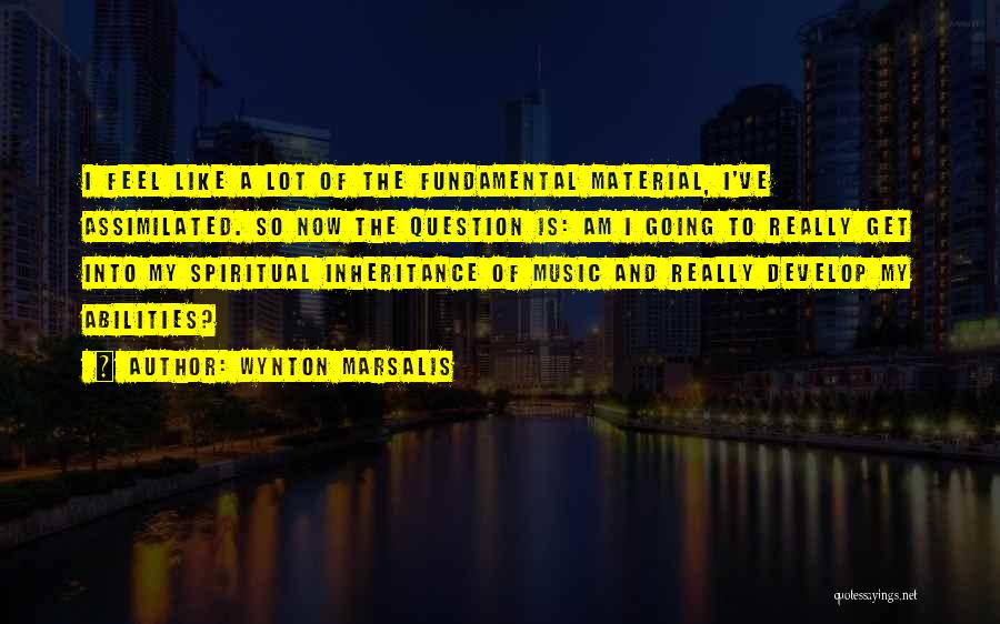 Wynton Marsalis Quotes: I Feel Like A Lot Of The Fundamental Material, I've Assimilated. So Now The Question Is: Am I Going To