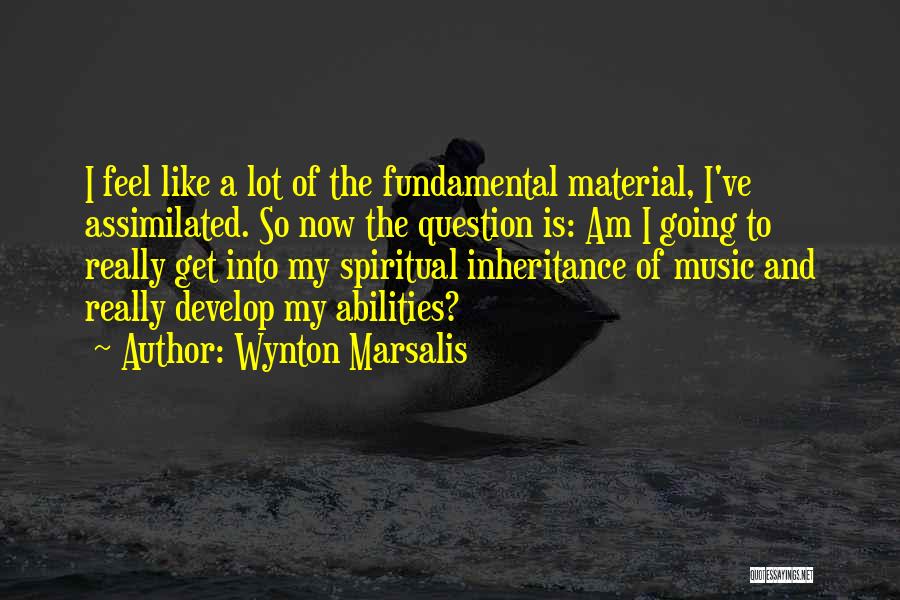 Wynton Marsalis Quotes: I Feel Like A Lot Of The Fundamental Material, I've Assimilated. So Now The Question Is: Am I Going To