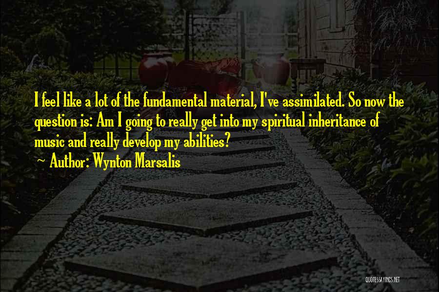 Wynton Marsalis Quotes: I Feel Like A Lot Of The Fundamental Material, I've Assimilated. So Now The Question Is: Am I Going To