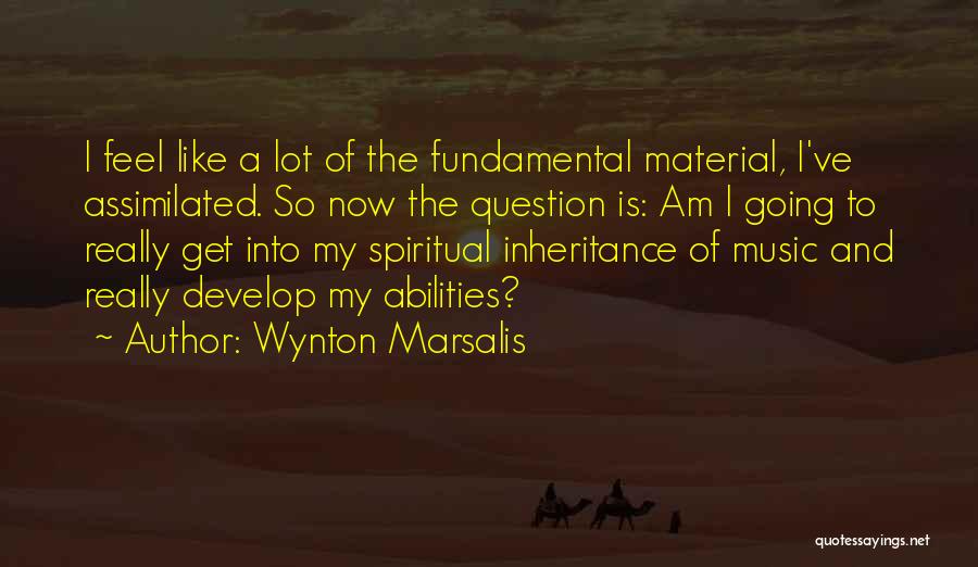 Wynton Marsalis Quotes: I Feel Like A Lot Of The Fundamental Material, I've Assimilated. So Now The Question Is: Am I Going To