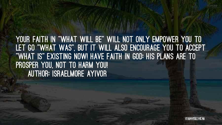 Israelmore Ayivor Quotes: Your Faith In What Will Be Will Not Only Empower You To Let Go What Was, But It Will Also