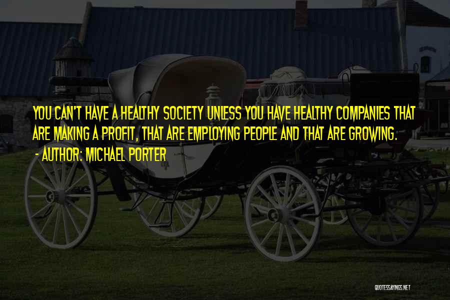 Michael Porter Quotes: You Can't Have A Healthy Society Unless You Have Healthy Companies That Are Making A Profit, That Are Employing People