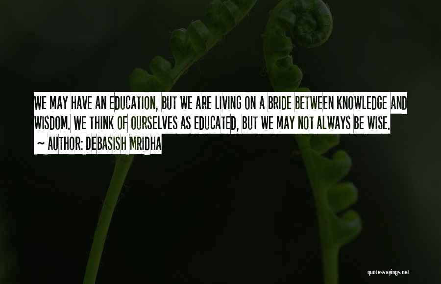 Debasish Mridha Quotes: We May Have An Education, But We Are Living On A Bride Between Knowledge And Wisdom. We Think Of Ourselves