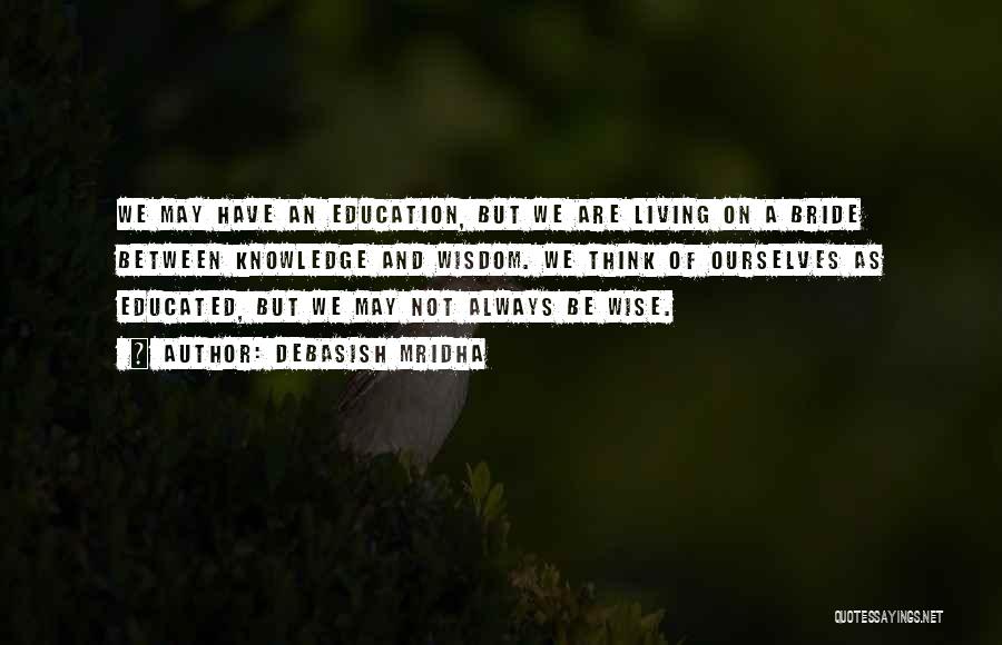 Debasish Mridha Quotes: We May Have An Education, But We Are Living On A Bride Between Knowledge And Wisdom. We Think Of Ourselves