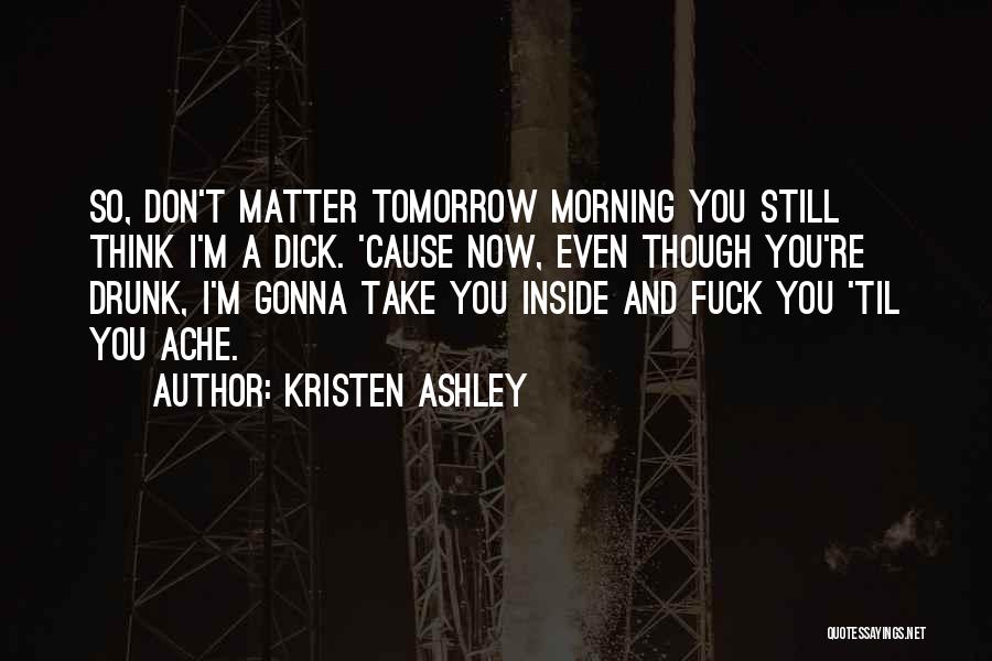 Kristen Ashley Quotes: So, Don't Matter Tomorrow Morning You Still Think I'm A Dick. 'cause Now, Even Though You're Drunk, I'm Gonna Take