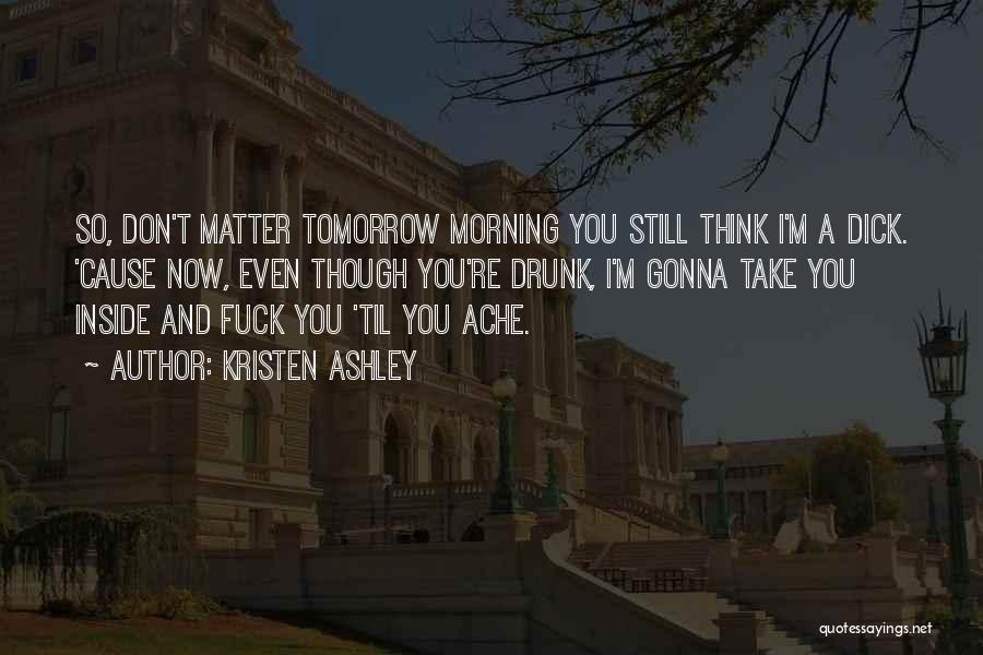 Kristen Ashley Quotes: So, Don't Matter Tomorrow Morning You Still Think I'm A Dick. 'cause Now, Even Though You're Drunk, I'm Gonna Take