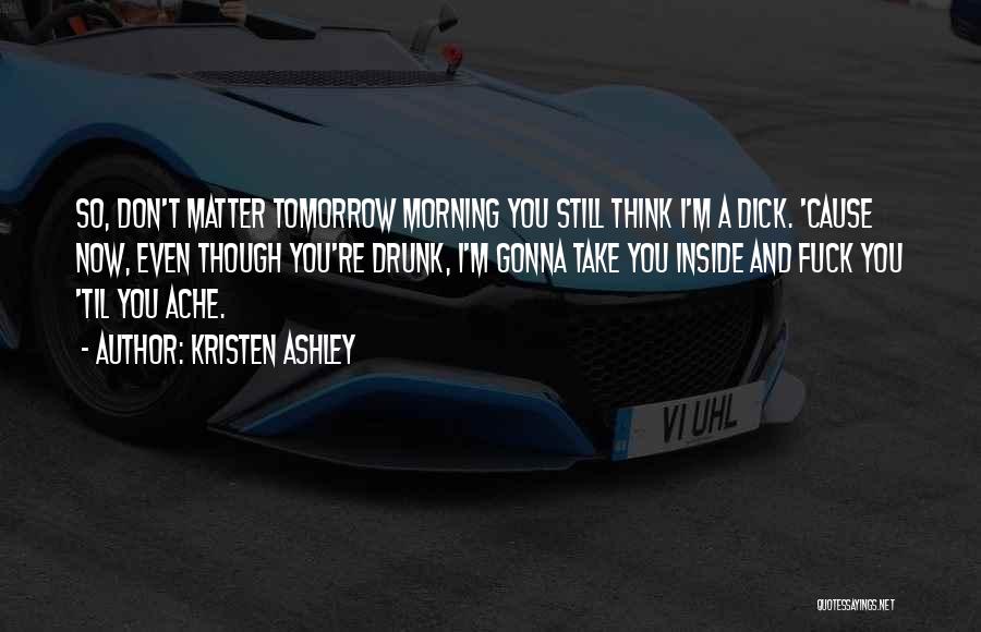 Kristen Ashley Quotes: So, Don't Matter Tomorrow Morning You Still Think I'm A Dick. 'cause Now, Even Though You're Drunk, I'm Gonna Take
