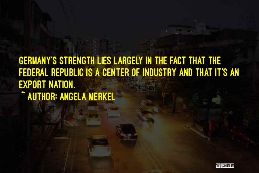 Angela Merkel Quotes: Germany's Strength Lies Largely In The Fact That The Federal Republic Is A Center Of Industry And That It's An