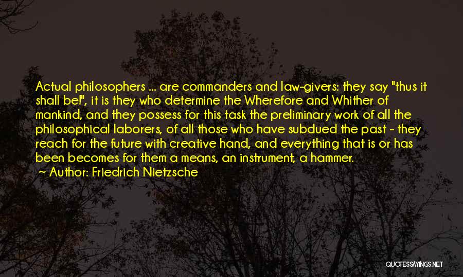 Friedrich Nietzsche Quotes: Actual Philosophers ... Are Commanders And Law-givers: They Say Thus It Shall Be!, It Is They Who Determine The Wherefore