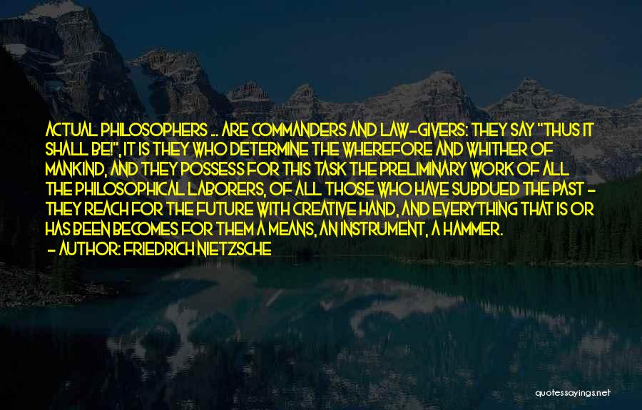 Friedrich Nietzsche Quotes: Actual Philosophers ... Are Commanders And Law-givers: They Say Thus It Shall Be!, It Is They Who Determine The Wherefore