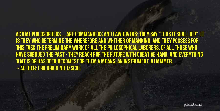 Friedrich Nietzsche Quotes: Actual Philosophers ... Are Commanders And Law-givers: They Say Thus It Shall Be!, It Is They Who Determine The Wherefore