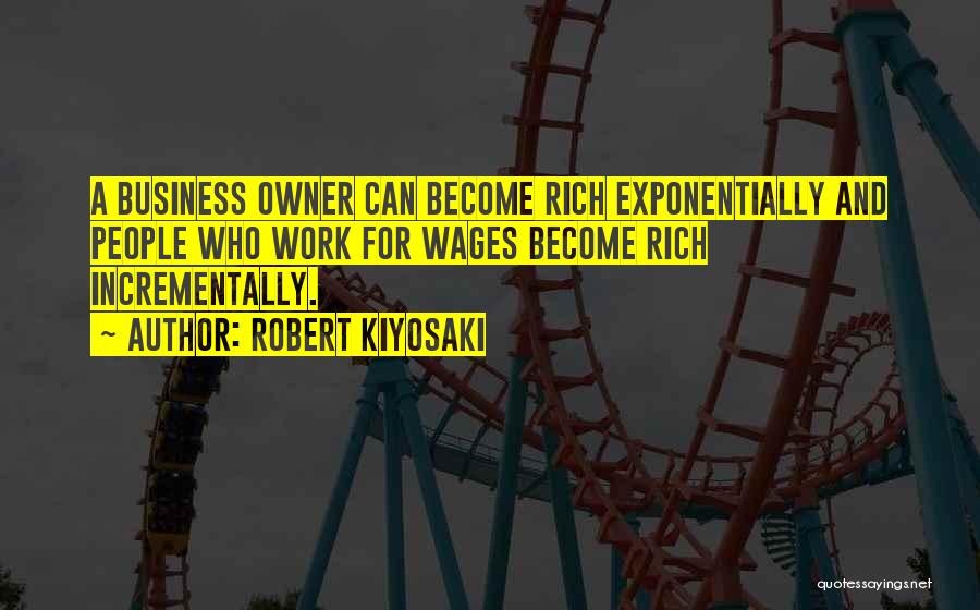 Robert Kiyosaki Quotes: A Business Owner Can Become Rich Exponentially And People Who Work For Wages Become Rich Incrementally.