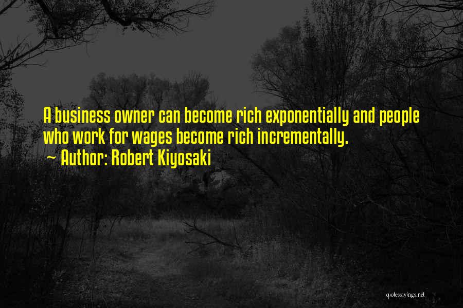 Robert Kiyosaki Quotes: A Business Owner Can Become Rich Exponentially And People Who Work For Wages Become Rich Incrementally.