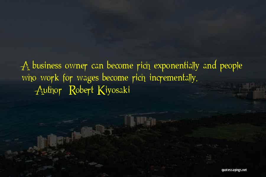 Robert Kiyosaki Quotes: A Business Owner Can Become Rich Exponentially And People Who Work For Wages Become Rich Incrementally.