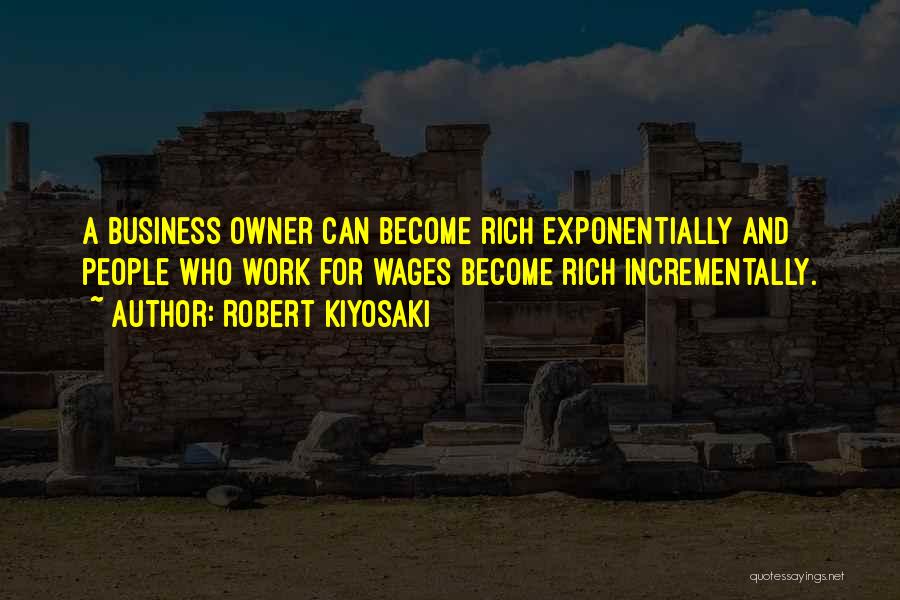 Robert Kiyosaki Quotes: A Business Owner Can Become Rich Exponentially And People Who Work For Wages Become Rich Incrementally.