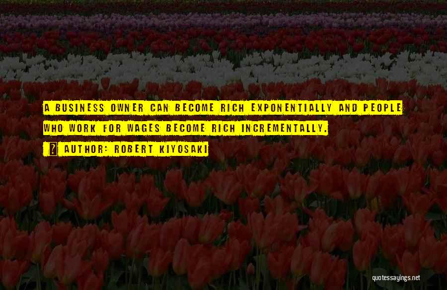 Robert Kiyosaki Quotes: A Business Owner Can Become Rich Exponentially And People Who Work For Wages Become Rich Incrementally.