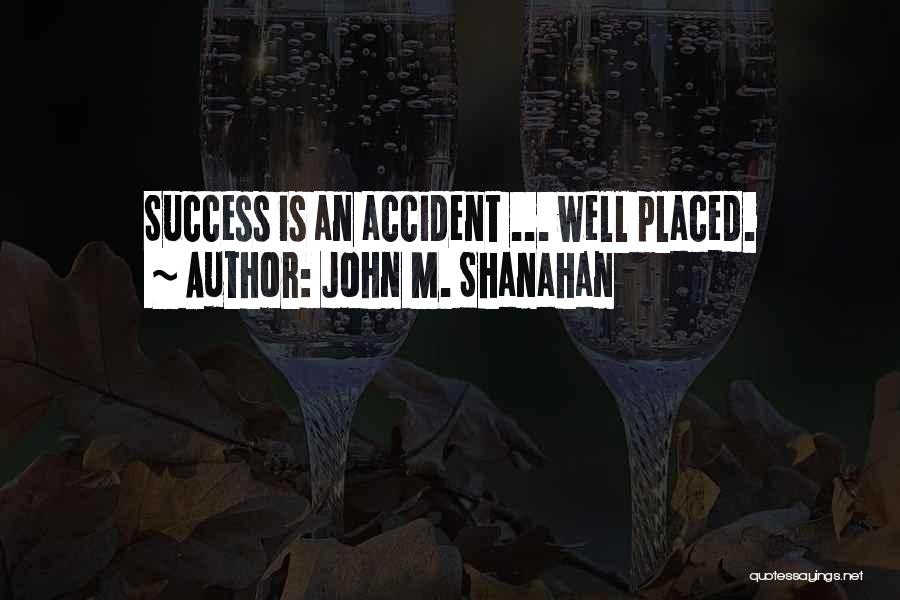 John M. Shanahan Quotes: Success Is An Accident ... Well Placed.