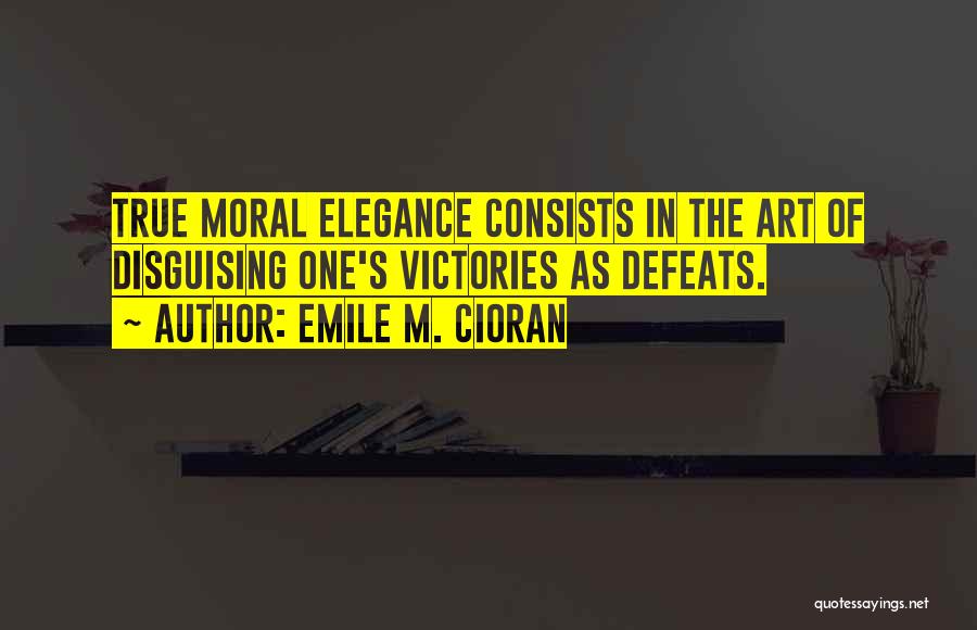 Emile M. Cioran Quotes: True Moral Elegance Consists In The Art Of Disguising One's Victories As Defeats.