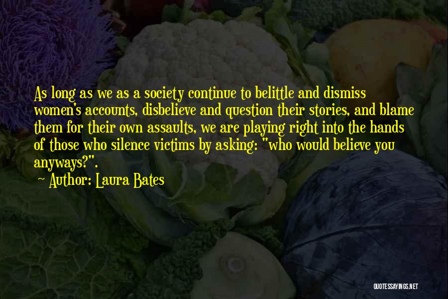 Laura Bates Quotes: As Long As We As A Society Continue To Belittle And Dismiss Women's Accounts, Disbelieve And Question Their Stories, And